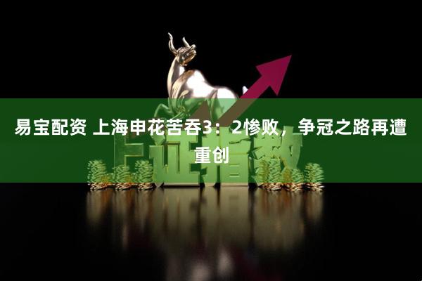 易宝配资 上海申花苦吞3：2惨败，争冠之路再遭重创