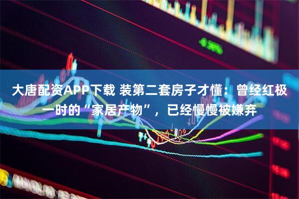大唐配资APP下载 装第二套房子才懂：曾经红极一时的“家居产物”，已经慢慢被嫌弃